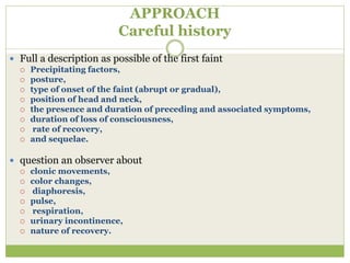 APPROACH
Careful history
 Full a description as possible of the first faint
 Precipitating factors,
 posture,
 type of onset of the faint (abrupt or gradual),
 position of head and neck,
 the presence and duration of preceding and associated symptoms,
 duration of loss of consciousness,
 rate of recovery,
 and sequelae.
 question an observer about
 clonic movements,
 color changes,
 diaphoresis,
 pulse,
 respiration,
 urinary incontinence,
 nature of recovery.
 