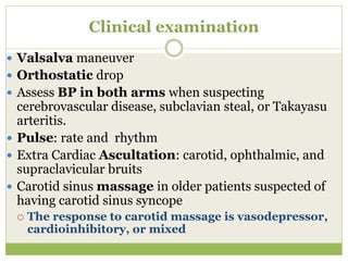 Clinical examination
 Valsalva maneuver
 Orthostatic drop
 Assess BP in both arms when suspecting
cerebrovascular disease, subclavian steal, or Takayasu
arteritis.
 Pulse: rate and rhythm
 Extra Cardiac Ascultation: carotid, ophthalmic, and
supraclavicular bruits
 Carotid sinus massage in older patients suspected of
having carotid sinus syncope
 The response to carotid massage is vasodepressor,
cardioinhibitory, or mixed
 