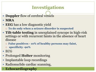 Investigations
 Doppler flow of cerebral vessels
 MRA
 EEG has a low diagnostic yield
 To do only when a seizure disorder is suspected
 Tilt-table testing in unexplained syncope in high-risk
settings or with recurrent faints in the absence of heart
disease
 False positives - 10% of healthy persons may faint,
 specificity -90%
 ECG
 Prolonged Holter monitoring
 Implantable loop recordings
 Radionuclide cardiac scanning,
 Echocardiography
 