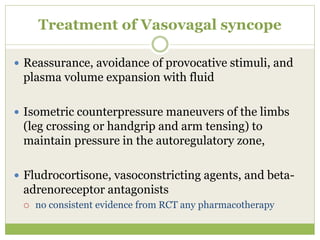 Treatment of Vasovagal syncope
 Reassurance, avoidance of provocative stimuli, and
plasma volume expansion with fluid
 Isometric counterpressure maneuvers of the limbs
(leg crossing or handgrip and arm tensing) to
maintain pressure in the autoregulatory zone,
 Fludrocortisone, vasoconstricting agents, and beta-
adrenoreceptor antagonists
 no consistent evidence from RCT any pharmacotherapy
 