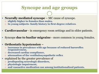 Syncope and age groups
 Neurally mediated syncope – MC cause of syncope.
 slightly higher in females than males.
 In young subjects- family history in first-degree relatives.
 Cardiovascular - in emergency room settings and in older patients.
 Syncope due to basilar migraine - more common in young females.
 Orthostatic hypotension –
 increases in prevalence with age because of reduced baroreflex
responsiveness,
 decreased cardiac compliance,
 attenuation of the vestibulosympathetic reflex
 explained by the greater prevalence of
 predisposing neurologic disorders,
 physiologic impairment,
 and vasoactive medication use among institutionalized patients.
 