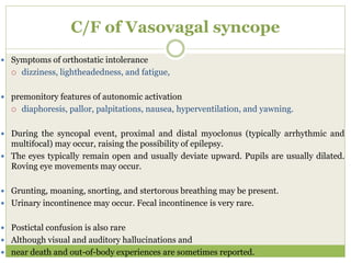 C/F of Vasovagal syncope
 Symptoms of orthostatic intolerance
 dizziness, lightheadedness, and fatigue,
 premonitory features of autonomic activation
 diaphoresis, pallor, palpitations, nausea, hyperventilation, and yawning.
 During the syncopal event, proximal and distal myoclonus (typically arrhythmic and
multifocal) may occur, raising the possibility of epilepsy.
 The eyes typically remain open and usually deviate upward. Pupils are usually dilated.
Roving eye movements may occur.
 Grunting, moaning, snorting, and stertorous breathing may be present.
 Urinary incontinence may occur. Fecal incontinence is very rare.
 Postictal confusion is also rare
 Although visual and auditory hallucinations and
 near death and out-of-body experiences are sometimes reported.
 