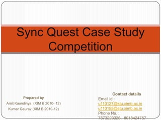 Sync Quest Case Study Competition,[object Object],Contact details ,[object Object],Email id : u110127@stu.ximb.ac.in,[object Object],u110155@stu.ximb.ac.in,[object Object],Phone No. : 7873223326,  8018424757,[object Object],Prepared by,[object Object],Amit Kaundinya  (XIM B 2010- 12),[object Object],Kumar Gaurav (XIM B 2010-12),[object Object]