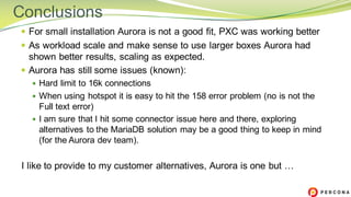 — For small installation Aurora is not a good fit, PXC was working better
— As workload scale and make sense to use larger boxes Aurora had
shown better results, scaling as expected.
— Aurora has still some issues (known):
— Hard limit to 16k connections
— When using hotspot it is easy to hit the 158 error problem (no is not the
Full text error)
— I am sure that I hit some connector issue here and there, exploring
alternatives to the MariaDB solution may be a good thing to keep in mind
(for the Aurora dev team).
I like to provide to my customer alternatives, Aurora is one but …
Conclusions
 