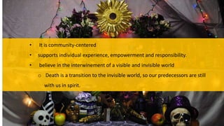 • It is community-centered
• supports individual experience, empowerment and responsibility.
• believe in the interwinement of a visible and invisible world
o Death is a transition to the invisible world, so our predecessors are still
with us in spirit.
 