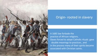 Origin- rooted in slavery
A 1685 law forbade the
practice of African religions.
Slaves forced to adopt Catholic rituals gave
double meanings to practices , and
in the process many of their spirits became
associated with Christian saints.
 
