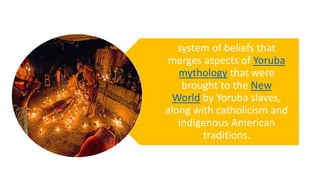 system of beliefs that
merges aspects of Yoruba
mythology that were
brought to the New
World by Yoruba slaves,
along with catholicism and
Indigenous American
traditions.
 