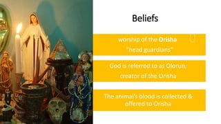 Beliefs
worship of the Orisha
"head guardians”
God is referred to as Olorun,
creator of the Orisha
The animal’s blood is collected &
offered to Orisha
 