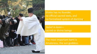 Shinto has no founder,
no official sacred texts, and
no formalized system of doctrine.
Belief in kami—
sacred or divine beings
The most important kami is
Amaterasu, the sun goddess.
 