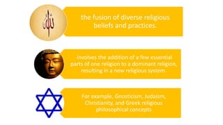 Syncretism
the fusion of diverse religious
beliefs and practices.
involves the addition of a few essential
parts of one religion to a dominant religion,
resulting in a new religious system.
For example, Gnosticism, Judaism,
Christianity, and Greek religious
philosophical concepts
 