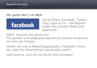 Ihr guter Ruf | im Web
                         Social Media, Facebook, Twitter,
                         Xing, Qype & Co. - die Möglich-
                         keiten des sozialen Webs sind
                         gigantisch.
ABER: Schauen Sie genau hin!
Die gezielte und zielgruppenspezifische Kunden-Ansprache
ist nicht das Einzige.
Wissen Sie was in Bewertungsportalen, Facebook, Foren,
etc. über Ihr Unternehmen geschrieben steht?
Und wenn ja, sind Sie mit Ihrem Bild zufrieden?
 