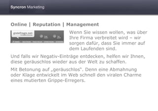 Online | Reputation | Management
                         Wenn Sie wissen wollen, was über
                         Ihre Firma verbreitet wird – wir
                         sorgen dafür, dass Sie immer auf
                         dem Laufenden sind.
Und falls wir Negativ-Einträge entdecken, helfen wir Ihnen,
diese geräuschlos wieder aus der Welt zu schaffen.
Mit Betonung auf „geräuschlos“. Denn eine Abmahnung
oder Klage entwickelt im Web schnell den viralen Charme
eines mutierten Grippe-Erregers.
 