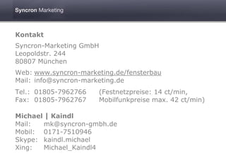 Kontakt
Syncron-Marketing GmbH
Leopoldstr. 244
80807 München
Web: www.syncron-marketing.de/fensterbau
Mail: info@syncron-marketing.de
Tel.: 01805-7962766   (Festnetzpreise: 14 ct/min,
Fax: 01805-7962767    Mobilfunkpreise max. 42 ct/min)

Michael | Kaindl
Mail:  mk@syncron-gmbh.de
Mobil: 0171-7510946
Skype: kaindl.michael
Xing:  Michael_Kaindl4
 