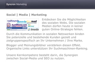 Social | Media | Marketing
                        Entdecken Sie die Möglichkeiten
                        des sozialen Webs. Die sozialen
                        Medien dürfen heute in keiner
                        guten Online-Strategie fehlen.
Durch die Kommunikation in sozialen Netzwerken binden
Sie potenzielle und bestehende Kunden gezielt und
zielgruppenspezifisch an Ihr Unternehmen / Ihre Marke.
Blogger und Meinungsbildner verstärken diesen Effekt.
Organische Links unterstützen Ihr Suchmaschinen-Ranking.

Unsere Kernkompetenz besteht darin, die Synergien
zwischen Social-Media und SEO zu nutzen.
 