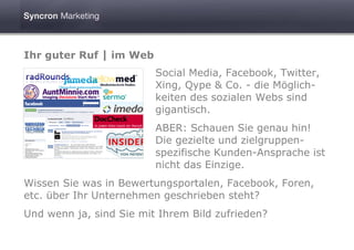 Ihr guter Ruf | im Web
                         Social Media, Facebook, Twitter,
                         Xing, Qype & Co. - die Möglich-
                         keiten des sozialen Webs sind
                         gigantisch.
                         ABER: Schauen Sie genau hin!
                         Die gezielte und zielgruppen-
                         spezifische Kunden-Ansprache ist
                         nicht das Einzige.
Wissen Sie was in Bewertungsportalen, Facebook, Foren,
etc. über Ihr Unternehmen geschrieben steht?
Und wenn ja, sind Sie mit Ihrem Bild zufrieden?
 