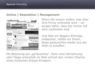 Online | Reputation | Management
                        Wenn Sie wissen wollen, was über
                        Ihre Firma verbreitet wird – wir
                        sorgen dafür, dass Sie immer auf
                        dem Laufenden sind.

                        Und falls wir Negativ-Einträge
                        entdecken, helfen wir Ihnen,
                        diese geräuschlos wieder aus der
                        Welt zu schaffen.


Mit Betonung auf „geräuschlos“. Denn eine Abmahnung
oder Klage entwickelt im Web schnell den viralen Charme
eines mutierten Grippe-Erregers.
 