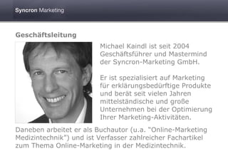 Geschäftsleitung
                         Michael Kaindl ist seit 2004
                         Geschäftsführer und Mastermind
                         der Syncron-Marketing GmbH.

                         Er ist spezialisiert auf Marketing
                         für erklärungsbedürftige Produkte
                         und berät seit vielen Jahren
                         mittelständische und große
                         Unternehmen bei der Optimierung
                         Ihrer Marketing-Aktivitäten.
Daneben arbeitet er als Buchautor (u.a. “Online-Marketing
Medizintechnik”) und ist Verfasser zahlreicher Fachartikel
zum Thema Online-Marketing in der Medizintechnik.
 