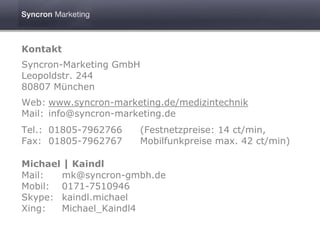 Kontakt
Syncron-Marketing GmbH
Leopoldstr. 244
80807 München
Web: www.syncron-marketing.de/medizintechnik
Mail: info@syncron-marketing.de
Tel.: 01805-7962766    (Festnetzpreise: 14 ct/min,
Fax: 01805-7962767     Mobilfunkpreise max. 42 ct/min)

Michael | Kaindl
Mail:  mk@syncron-gmbh.de
Mobil: 0171-7510946
Skype: kaindl.michael
Xing:  Michael_Kaindl4
 