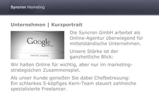 Unternehmen | Kurzportrait
                         Die Syncron GmbH arbeitet als
                         Online-Agentur überwiegend für
                         mittelständische Unternehmen.
                         Unsere Stärke ist der
                         ganzheitliche Blick:
Wir halten Online für wichtig, aber nur im marketing-
strategischen Zusammenspiel.
Als unser Kunde genießen Sie dabei Chefbetreuung:
Ein schlankes 5-köpfiges Kern-Team steuert zahlreiche
spezialisierte Freelancer.
 