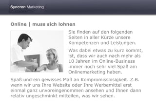 Online | muss sich lohnen
                       Sie finden auf den folgenden
                       Seiten in aller Kürze unsere
                       Kompetenzen und Leistungen.
                       Was dabei etwas zu kurz kommt,
                       ist, dass wir auch nach mehr als
                       10 Jahren im Online-Business
                       immer noch sehr viel Spaß am
                       Onlinemarketing haben.
Spaß und ein gewisses Maß an Kompromisslosigkeit. Z.B.
wenn wir uns Ihre Website oder Ihre Werbemittel erst
einmal ganz unvoreingenommen ansehen und Ihnen dann
relativ ungeschminkt mitteilen, was wir sehen.
 
