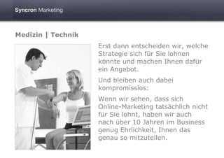 Medizin | Technik
                    Erst dann entscheiden wir, welche
                    Strategie sich für Sie lohnen
                    könnte und machen Ihnen dafür
                    ein Angebot.
                    Und bleiben auch dabei
                    kompromisslos:
                    Wenn wir sehen, dass sich
                    Online-Marketing tatsächlich nicht
                    für Sie lohnt, haben wir auch
                    nach über 10 Jahren im Business
                    genug Ehrlichkeit, Ihnen das
                    genau so mitzuteilen.
 