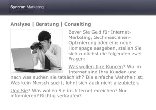 Analyse | Beratung | Consulting
                         Bevor Sie Geld für Internet-
                         Marketing, Suchmaschinen-
                         Optimierung oder eine neue
                         Homepage ausgeben, stellen Sie
                         sich zunächst die folgenden zwei
                         Fragen:
                         Was wollen Ihre Kunden? Wo im
                         Internet sind Ihre Kunden und
nach was suchen sie tatsächlich? Die einfache Wahrheit ist:
Was kein Mensch sucht, lohnt sich auch nicht anzubieten.
Und Sie? Was wollen Sie im Internet erreichen? Nur
informieren? Richtig verkaufen?
 