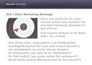 Ziel | Klare Marketing-Strategie
                           Wenn sich Online für Ihr Unter-
                           nehmen lohnen soll, brauchen Sie
                           eine klare Marketing-Strategie für
                           das Internet.
                           Eine saubere Analyse ist die Basis
                           dafür. Sie umfasst:

-   Ihre Online-Ziele, Zielgruppe(n) und Wettbewerber
-   Suchbegriffs-Recherchen (was wird wirklich gesucht?)
-   Ihre Sichtbarkeit (wo stehen Sie bei Google?)
-   Ihr Wettbewerb (wie stark ist Ihr Wettbewerb?)
-   Ihr Web-Auftritt (was genau sollten Sie verbessern?)
-   Social-Media (welche Netzwerke sind für Sie relevant?)
 
