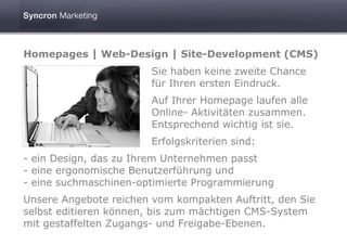 Homepages | Web-Design | Site-Development (CMS)
                        Sie haben keine zweite Chance
                        für Ihren ersten Eindruck.
                        Auf Ihrer Homepage laufen alle
                        Online- Aktivitäten zusammen.
                        Entsprechend wichtig ist sie.
                        Erfolgskriterien sind:
- ein Design, das zu Ihrem Unternehmen passt
- eine ergonomische Benutzerführung und
- eine suchmaschinen-optimierte Programmierung
Unsere Angebote reichen vom kompakten Auftritt, den Sie
selbst editieren können, bis zum mächtigen CMS-System
mit gestaffelten Zugangs- und Freigabe-Ebenen.
 