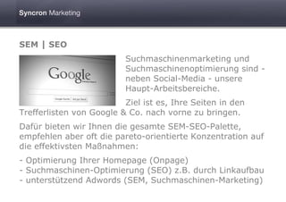 SEM | SEO
                          Suchmaschinenmarketing und
                          Suchmaschinenoptimierung sind -
                          neben Social-Media - unsere
                          Haupt-Arbeitsbereiche.
                          Ziel ist es, Ihre Seiten in den
Trefferlisten von Google & Co. nach vorne zu bringen.
Dafür bieten wir Ihnen die gesamte SEM-SEO-Palette,
empfehlen aber oft die pareto-orientierte Konzentration auf
die effektivsten Maßnahmen:
- Optimierung Ihrer Homepage (Onpage)
- Suchmaschinen-Optimierung (SEO) z.B. durch Linkaufbau
- unterstützend Adwords (SEM, Suchmaschinen-Marketing)
 