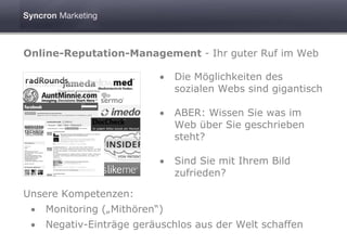 Online-Reputation-Management - Ihr guter Ruf im Web

                           •   Die Möglichkeiten des
                               sozialen Webs sind gigantisch

                           •   ABER: Wissen Sie was im
                               Web über Sie geschrieben
                               steht?

                           •   Sind Sie mit Ihrem Bild
                               zufrieden?

Unsere Kompetenzen:
 •   Monitoring („Mithören“)
 •   Negativ-Einträge geräuschlos aus der Welt schaffen
 