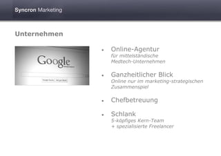 Unternehmen

              •   Online-Agentur
                  für mittelständische
                  Medtech-Unternehmen

              •   Ganzheitlicher Blick
                  Online nur im marketing-strategischen
                  Zusammenspiel

              •   Chefbetreuung

              •   Schlank
                  5-köpfiges Kern-Team
                  + spezialisierte Freelancer
 