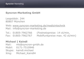 Syncron-Marketing GmbH

Leopoldstr. 244
80807 München
Web: www.syncron-marketing.de/medizintechnik
Mail: info@syncron-marketing.de
Tel.: 01805-7962766    (Festnetzpreise: 14 ct/min,
Fax: 01805-7962767     Mobilfunkpreise max. 42 ct/min)

Michael | Kaindl
Mail:  mk@syncron-gmbh.de
Mobil: 0171-7510946
Skype: kaindl.michael
Xing:  Michael_Kaindl4
 