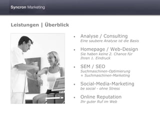 Leistungen | Überblick

                         •   Analyse / Consulting
                             Eine saubere Analyse ist die Basis

                         •   Homepage / Web-Design
                             Sie haben keine 2. Chance für
                             Ihren 1. Eindruck

                         •   SEM / SEO
                             Suchmaschinen-Optimierung
                             + Suchmaschinen-Marketing

                         •   Social-Media-Marketing
                             be social - ohne Stress

                         •   Online Reputation
                             Ihr guter Ruf im Web
 