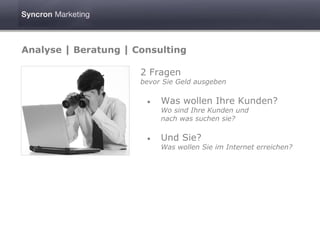Analyse | Beratung | Consulting

                      2 Fragen
                      bevor Sie Geld ausgeben

                       •   Was wollen Ihre Kunden?
                           Wo sind Ihre Kunden und
                           nach was suchen sie?

                       •   Und Sie?
                           Was wollen Sie im Internet erreichen?
 