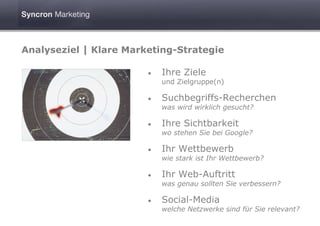 Analyseziel | Klare Marketing-Strategie

                        •   Ihre Ziele
                            und Zielgruppe(n)

                        •   Suchbegriffs-Recherchen
                            was wird wirklich gesucht?

                        •   Ihre Sichtbarkeit
                            wo stehen Sie bei Google?

                        •   Ihr Wettbewerb
                            wie stark ist Ihr Wettbewerb?

                        •   Ihr Web-Auftritt
                            was genau sollten Sie verbessern?

                        •   Social-Media
                            welche Netzwerke sind für Sie relevant?
 