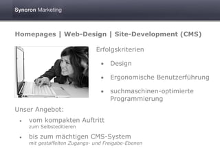 Homepages | Web-Design | Site-Development (CMS)

                               Erfolgskriterien

                                 •   Design

                                 •   Ergonomische Benutzerführung

                                 •   suchmaschinen-optimierte
                                     Programmierung
Unser Angebot:
 •   vom kompakten Auftritt
     zum Selbsteditieren

 •   bis zum mächtigen CMS-System
     mit gestaffelten Zugangs- und Freigabe-Ebenen
 
