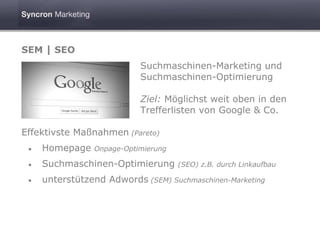 SEM | SEO
                           Suchmaschinen-Marketing und
                           Suchmaschinen-Optimierung

                           Ziel: Möglichst weit oben in den
                           Trefferlisten von Google & Co.

Effektivste Maßnahmen (Pareto)
 •   Homepage   Onpage-Optimierung

 •   Suchmaschinen-Optimierung       (SEO) z.B. durch Linkaufbau

 •   unterstützend Adwords (SEM) Suchmaschinen-Marketing
 