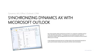 © 2013. All rights reserved.
SYNCHRONIZING DYNAMICS AX WITH
MICOROSOFT OUTLOOK
Dynamics AX | Office | Outlook | CRM
One of the benefits of Microsoft Dynamics AX 2012 is it’s integration capabilities with all
of the other Microsoft products. For example, you can easily set up your system to
synchronize contacts, tasks and appointments from AX over to Outlook so that you have it
while you are on the go.
In this example we will show how you can flag contacts to be synchronized and also set
up the synchronization between your Dynamics AX 2012 client and Outlook.
 