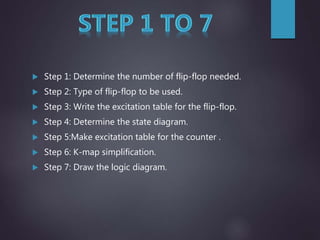  Step 1: Determine the number of flip-flop needed.
 Step 2: Type of flip-flop to be used.
 Step 3: Write the excitation table for the flip-flop.
 Step 4: Determine the state diagram.
 Step 5:Make excitation table for the counter .
 Step 6: K-map simplification.
 Step 7: Draw the logic diagram.
 