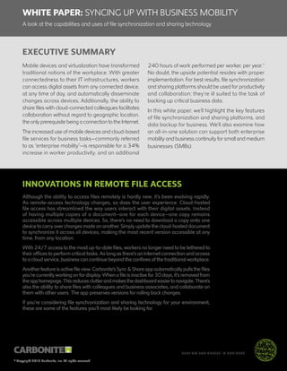 WHITE PAPER: SYNCING UP WITH BUSINESS MOBILITY
A look at the capabilities and uses of file synchronization and sharing technology
© Copyright 2015 Carbonite, Inc. All rights reserved
™
KEEPING BUSINESSES IN BUSINESS
EXECUTIVE SUMMARY
Mobile devices and virtualization have transformed
traditional notions of the workplace. With greater
connectedness to their IT infrastructures, workers
can access digital assets from any connected device,
at any time of day, and automatically disseminate
changes across devices. Additionally, the ability to
share files with cloud-connected colleagues facilitates
collaboration without regard to geographic location,
the only prerequisite being a connection to the Internet.
The increased use of mobile devices and cloud-based
file services for business tasks—commonly referred
to as “enterprise mobility”—is responsible for a 34%
increase in worker productivity, and an additional
240 hours of work performed per worker, per year.1
No doubt, the upside potential resides with proper
implementation. For best results, file synchronization
and sharing platforms should be used for productivity
and collaboration; they’re ill suited to the task of
backing up critical business data.
In this white paper, we’ll highlight the key features
of file synchronization and sharing platforms, and
data backup for business. We’ll also examine how
an all-in-one solution can support both enterprise
mobility and business continuity for small and medium
businesses (SMBs).
INNOVATIONS IN REMOTE FILE ACCESS
Although the ability to access files remotely is hardly new, it’s been evolving rapidly.
As remote-access technology changes, so does the user experience. Cloud-hosted
file access has streamlined the way users interact with their digital assets. Instead
of having multiple copies of a document—one for each device—one copy remains
accessible across multiple devices. So, there’s no need to download a copy onto one
device to carry over changes made on another. Simply update the cloud-hosted document
to synchronize it across all devices, making the most recent version accessible at any
time, from any location.
With 24/7 access to the most up-to-date files, workers no longer need to be tethered to
their offices to perform critical tasks. As long as there’s an Internet connection and access
to a cloud service, business can continue beyond the confines of the traditional workplace.
Another feature is active file view. Carbonite’s Sync & Share app automatically pulls the files
you’re currently working on for display. When a file is inactive for 30 days, it’s removed from
theapphomepage.Thisreducesclutterandmakesthedashboardeasiertonavigate.There’s
also the ability to share files with colleagues and business associates, and collaborate on
them with other users. The app preserves versions for rolling back changes.
If you’re considering file synchronization and sharing technology for your environment,
these are some of the features you’ll most likely be looking for.
 