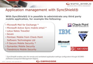 Application management with SyncShield®
      With SyncShield® it is possible to administrate any third party
      mobile application, for example the following:

      • Microsoft Mail for Exchange *
      • Microsoft Active Sync mobile email *
      • Lotus Notes Traveller
      • Seven
      • Pointsec Mobile from Check Point
        Software Technologies Ltd
      • F-Secure Mobile Security *
      • Symantec Mobile Security
      • Trendmicro Mobile Security


      * SyncShield® enables also the remote and centralised application settings configuration through SCOMO
      (Software Component Management Object).
©2011 Capricode | www.capricode.com
 
