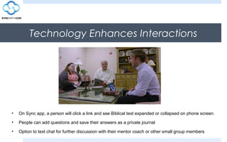 Technology Enhances Interactions
• On Sync app, a person will click a link and see Biblical text expanded or collapsed on phone screen.
• People can add questions and save their answers as a private journal
• Option to text chat for further discussion with their mentor coach or other small group members
 