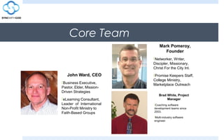 Core Team
John Ward, CEO
Business Executive,
Pastor, Elder, Mission-
Driven Strategies
eLearning Consultant,
Leader of International
Non-Profit Ministry to
Faith-Based Groups
Mark Pomeroy,
Founder
Networker, Writer,
Discipler, Missionary,
Christ For the City Int.
Promise Keepers Staff,
College Ministry,
Marketplace Outreach
Brad White, Project
Manager
Coaching software
development teams since
2003.
Multi-industry software
engineer
 
