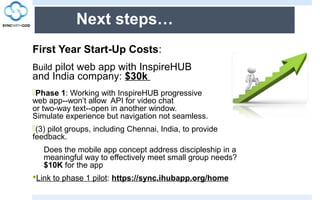 Next steps…
First Year Start-Up Costs:
Build pilot web app with InspireHUB
and India company: $30k
Phase 1: Working with InspireHUB progressive
web app--won’t allow API for video chat
or two-way text--open in another window.
Simulate experience but navigation not seamless.
(3) pilot groups, including Chennai, India, to provide
feedback.
Does the mobile app concept address discipleship in a
meaningful way to effectively meet small group needs?
$10K for the app
Link to phase 1 pilot: https://sync.ihubapp.org/home
 