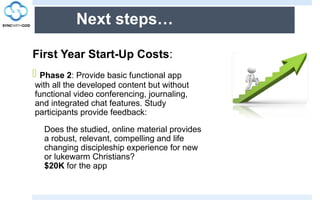 Next steps…
First Year Start-Up Costs:
 Phase 2: Provide basic functional app
with all the developed content but without
functional video conferencing, journaling,
and integrated chat features. Study
participants provide feedback:
Does the studied, online material provides
a robust, relevant, compelling and life
changing discipleship experience for new
or lukewarm Christians?
$20K for the app
 