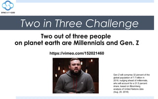 Two in Three Challenge
Two out of three people
on planet earth are Millennials and Gen. Z
https://vimeo.com/152021460
Gen Z will comprise 32 percent of the
global population of 7.7 billion in
2019, nudging ahead of millennials,
who will account for a 31.5 percent
share, based on Bloomberg
analysis of United Nations data
(Aug. 20. 2018)
 