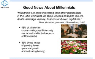 Good News About Millennials
“Millennials are more interested than other generations
in the Bible and what the Bible teaches on topics like life,
death, marriage, money, finances and even digital life.”
Dave Kinnaman, president of Barna Group: 2015
• 48% of Millennials
chose small-group Bible study
(social and intellectual aspects
of Christianity)
• 33% chose image
of growing flower
(personal growth
and cultivating beauty)
 