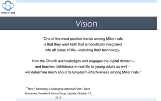 Vision
“One of the most positive trends among Millennials
is that they want faith that is holistically integrated
into all areas of life—including their technology.
How the Church acknowledges and engages the digital domain –
and teaches faithfulness in real-life to young adults as well –
will determine much about its long-term effectiveness among Millennials.”
“How Technology is Changing Millennial Faith,” Dave
Kinnamen, President Barna Group, Update, October 15,
2013
 