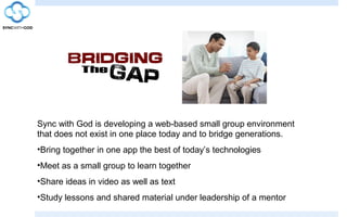 Sync with God is developing a web-based small group environment
that does not exist in one place today and to bridge generations.
•Bring together in one app the best of today’s technologies
•Meet as a small group to learn together
•Share ideas in video as well as text
•Study lessons and shared material under leadership of a mentor
 