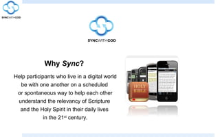 Why Sync?
Help participants who live in a digital world
be with one another on a scheduled
or spontaneous way to help each other
understand the relevancy of Scripture
and the Holy Spirit in their daily lives
in the 21st
century.
 